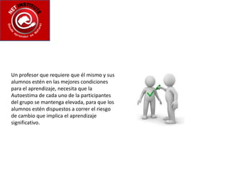 Un profesor que requiere que él mismo y sus alumnos estén en las mejores condiciones para el aprendizaje, necesita que la Autoestima de cada uno de la participantes del grupo se mantenga elevada, para que los alumnos estén dispuestos a correr el riesgo de cambio que implica el aprendizaje significativo.