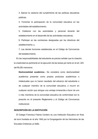 3. Ejercer la veeduría del cumplimiento de las políticas educativas
públicas;
4. Fomentar la participación de la comunidad educativa en las
actividades del establecimiento;
5. Colaborar con las autoridades y personal docente del
establecimiento en el desarrollo de las actividades educativas;
6. Participar en las comisiones designadas por los directivos del
establecimiento; y,
7. Las demás funciones establecidas en el Código de Convivencia
del establecimiento.
En las responsabilidades del estudiante es preciso señalar que la creación,
la creatividad es pertinente en la ejecución de las tareas por tanto en el art. 223
del RLOEI menciona:
Deshonestidad académica.- Se considera como deshonestidad
académica presentar como propios productos académicos o
intelectuales que no fueren resultado del esfuerzo del estudiante o
de cualquier miembro de la comunidad educativa, o incurrir en
cualquier acción que otorgue una ventaja inmerecida a favor de uno
o más miembros de la comunidad educativa de conformidad con lo
prescrito en el presente Reglamento y el Código de Convivencia
institucional.
DESCRIPCIÓN DE LA INSTITUCIÓN
El Colegio Francisco Febres Cordero es una Institución Educativa sin fines
de lucro fundada en el año 1942 por la Congregación de los Hermanos de las
Escuelas Cristianas La Salle.
 