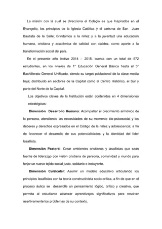 La misión con la cual se direcciona el Colegio es que Inspirados en el
Evangelio, los principios de la Iglesia Católica y el carisma de San Juan
Bautista de la Salle; Brindamos a la niñez y a la juventud una educación
humana, cristiana y académica de calidad con calidez, como aporte a la
transformación social del país.
En el presente año lectivo 2014 – 2015, cuenta con un total de 572
estudiantes, en los niveles de 1° Educación General Básica hasta el 3°
Bachillerato General Unificado, siendo su target poblacional de la clase media
baja; distribuido en sectores de la Capital como el Centro Histórico, el Sur y
parte del Norte de la Capital.
Los objetivos claves de la Institución están contenidos en 4 dimensiones
estratégicas:
Dimensión Desarrollo Humano: Acompañar el crecimiento armónico de
la persona, atendiendo las necesidades de su momento bio-psicosocial y los
deberes y derechos expresados en el Código de la niñez y adolescencia; a fin
de favorecer el desarrollo de sus potencialidades y la identidad del líder
lasallista.
Dimensión Pastoral: Crear ambientes cristianos y lasallistas que sean
fuente de liderazgo con visión cristiana de persona, comunidad y mundo para
forjar un nuevo tejido social justo, solidario e incluyente.
Dimensión Curricular: Asumir un modelo educativo articulando los
principios lasallistas con la teoría constructivista socio-crítica, a fin de que en el
proceso áulico se desarrolle un pensamiento lógico, crítico y creativo, que
permita al estudiante alcanzar aprendizajes significativos para resolver
asertivamente los problemas de su contexto.
 