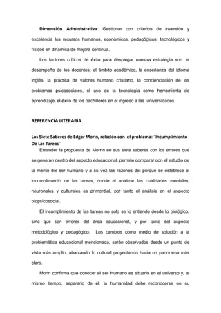 Dimensión Administrativa: Gestionar con criterios de inversión y
excelencia los recursos humanos, económicos, pedagógicos, tecnológicos y
físicos en dinámica de mejora continua.
Los factores críticos de éxito para desplegar nuestra estrategia son: el
desempeño de los docentes; el ámbito académico, la enseñanza del idioma
inglés, la práctica de valores humano cristiano, la concienciación de los
problemas psicosociales, el uso de la tecnología como herramienta de
aprendizaje, el éxito de los bachilleres en el ingreso a las universidades.
REFERENCIA LITERARIA
Los Siete Saberes de Edgar Morin, relación con el problema: ¨Incumplimiento
De Las Tareas¨
Entender la propuesta de Morrin en sus siete saberes con los errores que
se generan dentro del aspecto educacional, permite comparar con el estudio de
la mente del ser humano y a su vez las razones del porque se establece el
incumplimiento de las tareas, donde el analizar las cualidades mentales,
neuronales y culturales es primordial, por tanto el análisis en el aspecto
biopsicosocial.
El incumplimiento de las tareas no solo se lo entiende desde lo biológico,
sino que son errores del área educacional, y por tanto del aspecto
metodológico y pedagógico. Los cambios como medio de solución a la
problemática educacional mencionada, serán observados desde un punto de
vista más amplio, abarcando lo cultural proyectando hacia un panorama más
claro.
Morin confirma que conocer el ser Humano es situarlo en el universo y, al
mismo tiempo, separarlo de él: la humanidad debe reconocerse en su
 