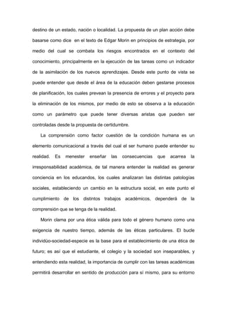 destino de un estado, nación o localidad. La propuesta de un plan acción debe
basarse como dice en el texto de Edgar Morin en principios de estrategia, por
medio del cual se combata los riesgos encontrados en el contexto del
conocimiento, principalmente en la ejecución de las tareas como un indicador
de la asimilación de los nuevos aprendizajes. Desde este punto de vista se
puede entender que desde el área de la educación deben gestarse procesos
de planificación, los cuales prevean la presencia de errores y el proyecto para
la eliminación de los mismos, por medio de esto se observa a la educación
como un parámetro que puede tener diversas aristas que pueden ser
controladas desde la propuesta de certidumbre.
La comprensión como factor cuestión de la condición humana es un
elemento comunicacional a través del cual el ser humano puede entender su
realidad. Es menester enseñar las consecuencias que acarrea la
irresponsabilidad académica, de tal manera entender la realidad es generar
conciencia en los educandos, los cuales analizaran las distintas patologías
sociales, estableciendo un cambio en la estructura social, en este punto el
cumplimiento de los distintos trabajos académicos, dependerá de la
comprensión que se tenga de la realidad.
Morin clama por una ética válida para todo el género humano como una
exigencia de nuestro tiempo, además de las éticas particulares. El bucle
individúo-sociedad-especie es la base para el establecimiento de una ética de
futuro; es así que el estudiante, el colegio y la sociedad son inseparables, y
entendiendo esta realidad, la importancia de cumplir con las tareas académicas
permitirá desarrollar en sentido de producción para sí mismo, para su entorno
 