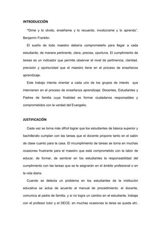 INTRODUCCIÓN
“Dime y lo olvido, enséñame y lo recuerdo, involúcrame y lo aprendo”.
Benjamín Franklin.
El sueño de todo maestro debería comprometerlo para llegar a cada
estudiante, de manera pertinente, clara, precisa, oportuna. El cumplimiento de
tareas es un indicador que permite observar el nivel de pertinencia, claridad,
precisión y oportunidad que el maestro tiene en el proceso de enseñanza
aprendizaje.
Este trabajo intenta orientar a cada uno de los grupos de interés que
intervienen en el proceso de enseñanza aprendizaje: Docentes, Estudiantes y
Padres de familia cuya finalidad es formar ciudadanos responsables y
comprometidos con la verdad del Evangelio.
JUSTIFICACIÓN
Cada vez se torna más difícil lograr que los estudiantes de básica superior y
bachillerato cumplan con las tareas que el docente propone tanto en el salón
de clase cuanto para la casa. El incumplimiento de tareas se torna en muchas
ocasiones frustrante para el maestro que está comprometido con la labor de
educar, de formar, de sembrar en los estudiantes la responsabilidad del
cumplimiento con las tareas que se le asignarán en el ámbito profesional o en
la vida diaria.
Cuando se detecta un problema en los estudiantes de la institución
educativa se actúa de acuerdo al manual de procedimiento: el docente,
comunica al padre de familia, y si no logra un cambio en el estudiante, trabaja
con el profesor tutor y el DECE; en muchas ocasiones la tarea se queda ahí,
 