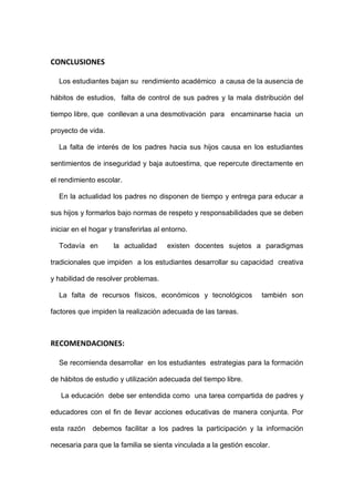 CONCLUSIONES
Los estudiantes bajan su rendimiento académico a causa de la ausencia de
hábitos de estudios, falta de control de sus padres y la mala distribución del
tiempo libre, que conllevan a una desmotivación para encaminarse hacia un
proyecto de vida.
La falta de interés de los padres hacia sus hijos causa en los estudiantes
sentimientos de inseguridad y baja autoestima, que repercute directamente en
el rendimiento escolar.
En la actualidad los padres no disponen de tiempo y entrega para educar a
sus hijos y formarlos bajo normas de respeto y responsabilidades que se deben
iniciar en el hogar y transferirlas al entorno.
Todavía en la actualidad existen docentes sujetos a paradigmas
tradicionales que impiden a los estudiantes desarrollar su capacidad creativa
y habilidad de resolver problemas.
La falta de recursos físicos, económicos y tecnológicos también son
factores que impiden la realización adecuada de las tareas.
RECOMENDACIONES:
Se recomienda desarrollar en los estudiantes estrategias para la formación
de hábitos de estudio y utilización adecuada del tiempo libre.
La educación debe ser entendida como una tarea compartida de padres y
educadores con el fin de llevar acciones educativas de manera conjunta. Por
esta razón debemos facilitar a los padres la participación y la información
necesaria para que la familia se sienta vinculada a la gestión escolar.
 