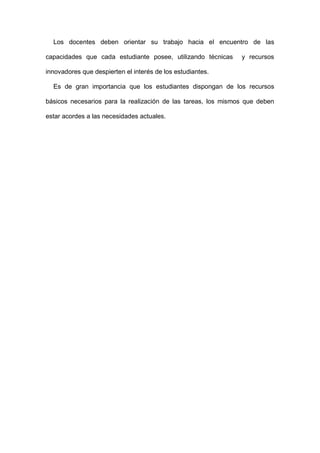 Los docentes deben orientar su trabajo hacia el encuentro de las
capacidades que cada estudiante posee, utilizando técnicas y recursos
innovadores que despierten el interés de los estudiantes.
Es de gran importancia que los estudiantes dispongan de los recursos
básicos necesarios para la realización de las tareas, los mismos que deben
estar acordes a las necesidades actuales.
 