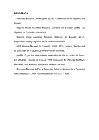 BIBLIOGRAFIA
Asamblea Nacional Constituyente. (2008). Constitución de la República del
Ecuador.
Registro Oficial Asamblea Nacional, Gobierno del Ecuador (2011). Ley
Orgánica de Educación Intercultural.
Registro Oficial Asamblea Nacional, Gobierno del Ecuador (2012).
Reglamento a la Ley Orgánica de Educación Intercultural.
MEC, Consejo Nacional de Educación, 2006 - 2015, Hacia el Plan Decenal
de Educación en el Ecuador, [Primera Versión resumida].
MORIN, Edgar. Los siete saberes necesarios para la educación del futuro.
Ed. UNESCO. Páginas 60. Francia. 1999. Traducción de VALLEJO-GÓMEZ ,
Mercedes. Univ. Pontificia Bolivariana. Medellín-Colombia.
Secretaria Nacional de Plan y Desarrollo, Gobierno Nacional de la República
del Ecuador (2013). Plan Nacional del Buen Vivir 2013 – 2017.
 