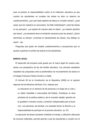 pues al parecer la responsabilidad vuelve al la institucion educativa ya que
cuando los estudiantes no cumplen las tareas se abre un abanico de
cuestionamientos: ¿por qué hasta séptimo de básica sí cumplen tareas?, ¿será
acaso que los maestros en secundaria les falta metodología? ¿Qué las tareas
no se precisan?, ¿se explicó de manera clara la clase?, ¿el maestro planificó
esa tarea?, ¿el estudiante tiene el ambiente necesario para las tareas? ¿Cómo
administra su tiempo? ¿Controla el representante las tareas, hay diálogo en
casa?... etc.
Preguntas que pasan de simples cuestionamientos a acusaciones que no
ayudan a generar el cambio de actitud en los estudiantes.
MARCO LEGAL
El desarrollo del proyecto está guiado por el marco legal de nuestro país,
dando una perspectiva de ley del ámbito educativo. Los artículos señalados
respaldan las propuestas ante la problemática de incumplimiento de tareas en
el Colegio Francisco Febres Cordero La Salle.
El Artículo 26 de la Constitución de la República (2008) en el capítulo
segundo de los Derechos del Buen Vivir, estipula que:
La educación es un derecho de las personas a lo largo de su vida y
un deber ineludible e inexcusable del Estado. Constituye un área
prioritaria de la política pública y de la inversión estatal, garantía de
la igualdad e inclusión social y condición indispensable para el buen
vivir. Las personas, las familias y la sociedad tienen el derecho y la
responsabilidad de participar en el proceso educativo. (p. 27)
La ejecución de tareas escolares mediante el manejo y utilización adecuada
de recursos materiales, permite apuntar a que los estudiantes a cumplir con el
 