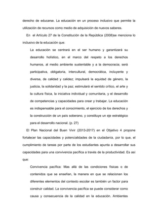 derecho de educarse. La educación en un proceso inclusivo que permite la
utilización de recursos como medio de adquisición de nuevos saberes.
En el Artículo 27 de la Constitución de la República (2008)se menciona lo
inclusivo de la educación que:
La educación se centrará en el ser humano y garantizará su
desarrollo holístico, en el marco del respeto a los derechos
humanos, al medio ambiente sustentable y a la democracia; será
participativa, obligatoria, intercultural, democrática, incluyente y
diversa, de calidad y calidez; impulsará la equidad de género, la
justicia, la solidaridad y la paz; estimulará el sentido crítico, el arte y
la cultura física, la iniciativa individual y comunitaria, y el desarrollo
de competencias y capacidades para crear y trabajar. La educación
es indispensable para el conocimiento, el ejercicio de los derechos y
la construcción de un país soberano, y constituye un eje estratégico
para el desarrollo nacional. (p. 27)
El Plan Nacional del Buen Vivir (2013-2017) en el Objetivo 4 propone
fortalecer las capacidades y potencialidades de la ciudadanía, por lo que, el
cumplimiento de tareas por parte de los estudiantes apunta a desarrollar sus
capacidades para una convivencia pacífica a través de la productividad. Es así
que:
Convivencia pacífica: Mas allá de las condiciones físicas o de
contenidos que se enseñan, la manera en que se relacionan los
diferentes elementos del contexto escolar es también un factor para
construir calidad. La convivencia pacífica se puede considerar como
causa y consecuencia de la calidad en la educación. Ambientes
 