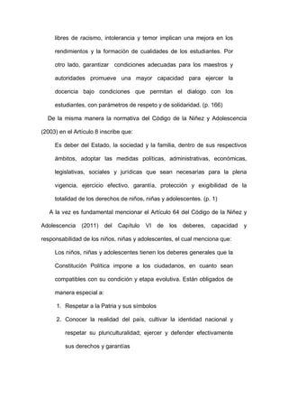 libres de racismo, intolerancia y temor implican una mejora en los
rendimientos y la formación de cualidades de los estudiantes. Por
otro lado, garantizar condiciones adecuadas para los maestros y
autoridades promueve una mayor capacidad para ejercer la
docencia bajo condiciones que permitan el dialogo con los
estudiantes, con parámetros de respeto y de solidaridad. (p. 166)
De la misma manera la normativa del Código de la Niñez y Adolescencia
(2003) en el Artículo 8 inscribe que:
Es deber del Estado, la sociedad y la familia, dentro de sus respectivos
ámbitos, adoptar las medidas políticas, administrativas, económicas,
legislativas, sociales y jurídicas que sean necesarias para la plena
vigencia, ejercicio efectivo, garantía, protección y exigibilidad de la
totalidad de los derechos de niños, niñas y adolescentes. (p. 1)
A la vez es fundamental mencionar el Artículo 64 del Código de la Niñez y
Adolescencia (2011) del Capítulo VI de los deberes, capacidad y
responsabilidad de los niños, niñas y adolescentes, el cual menciona que:
Los niños, niñas y adolescentes tienen los deberes generales que la
Constitución Política impone a los ciudadanos, en cuanto sean
compatibles con su condición y etapa evolutiva. Están obligados de
manera especial a:
1. Respetar a la Patria y sus símbolos
2. Conocer la realidad del país, cultivar la identidad nacional y
respetar su pluriculturalidad; ejercer y defender efectivamente
sus derechos y garantías
 