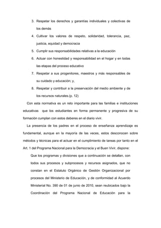 3. Respetar los derechos y garantías individuales y colectivas de
los demás
4. Cultivar los valores de respeto, solidaridad, tolerancia, paz,
justicia, equidad y democracia
5. Cumplir sus responsabilidades relativas a la educación
6. Actuar con honestidad y responsabilidad en el hogar y en todas
las etapas del proceso educativo
7. Respetar a sus progenitores, maestros y más responsables de
su cuidado y educación; y,
8. Respetar y contribuir a la preservación del medio ambiente y de
los recursos naturales.(p. 12)
Con esta normativa es un reto importante para las familias e instituciones
educativas que los estudiantes en forma permanente y progresiva de su
formación cumplan con estos deberes en el diario vivir.
La presencia de los padres en el proceso de enseñanza aprendizaje es
fundamental, aunque en la mayoría de las veces, estos desconocen sobre
métodos y técnicas para el actuar en el cumplimiento de tareas por tanto en el
Art. 1 del Programa Nacional para la Democracia y el Buen Vivir, dispone:
Que los programas y divisiones que a continuación se detallan, con
todos sus procesos y subprocesos y recursos asignados, que no
constan en el Estatuto Orgánico de Gestión Organizacional por
procesos del Ministerio de Educación, y de conformidad al Acuerdo
Ministerial No. 390 de 01 de junio de 2010, sean reubicados bajo la
Coordinación del Programa Nacional de Educación para la
 