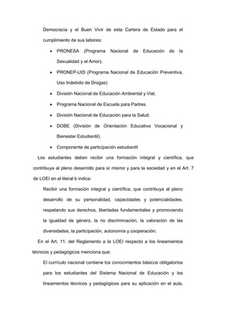 Democracia y el Buen Vivir de esta Cartera de Estado para el
cumplimiento de sus labores:
 PRONESA (Programa Nacional de Educación de la
Sexualidad y el Amor).
 PRONEP-UID (Programa Nacional de Educación Preventiva,
Uso Indebido de Drogas)
 División Nacional de Educación Ambiental y Vial,
 Programa Nacional de Escuela para Padres.
 División Nacional de Educación para la Salud.
 DOBE (División de Orientación Educativa Vocacional y
Bienestar Estudiantil).
 Componente de participación estudiantil
Los estudiantes deben recibir una formación integral y científica, que
contribuya al pleno desarrollo para sí mismo y para la sociedad y en el Art. 7
de LOEI en el literal b indica:
Recibir una formación integral y científica, que contribuya al pleno
desarrollo de su personalidad, capacidades y potencialidades,
respetando sus derechos, libertades fundamentales y promoviendo
la igualdad de género, la no discriminación, la valoración de las
diversidades, la participación, autonomía y cooperación;
En el Art. 11. del Reglamento a la LOEI respecto a los lineamientos
técnicos y pedagógicos menciona que:
El currículo nacional contiene los conocimientos básicos obligatorios
para los estudiantes del Sistema Nacional de Educación y los
lineamientos técnicos y pedagógicos para su aplicación en el aula,
 