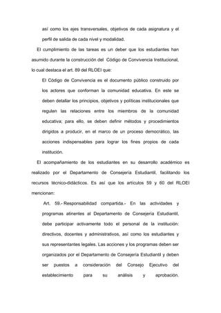así como los ejes transversales, objetivos de cada asignatura y el
perfil de salida de cada nivel y modalidad.
El cumplimiento de las tareas es un deber que los estudiantes han
asumido durante la construcción del Código de Convivencia Institucional,
lo cual destaca el art. 89 del RLOEI que:
El Código de Convivencia es el documento público construido por
los actores que conforman la comunidad educativa. En este se
deben detallar los principios, objetivos y políticas institucionales que
regulen las relaciones entre los miembros de la comunidad
educativa; para ello, se deben definir métodos y procedimientos
dirigidos a producir, en el marco de un proceso democrático, las
acciones indispensables para lograr los fines propios de cada
institución.
El acompañamiento de los estudiantes en su desarrollo académico es
realizado por el Departamento de Consejería Estudiantil, facilitando los
recursos técnico-didácticos. Es así que los artículos 59 y 60 del RLOEI
mencionan:
Art. 59.- Responsabilidad compartida.- En las actividades y
programas atinentes al Departamento de Consejería Estudiantil,
debe participar activamente todo el personal de la institución:
directivos, docentes y administrativos, así como los estudiantes y
sus representantes legales. Las acciones y los programas deben ser
organizados por el Departamento de Consejería Estudiantil y deben
ser puestos a consideración del Consejo Ejecutivo del
establecimiento para su análisis y aprobación.
 