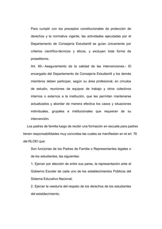 Para cumplir con los preceptos constitucionales de protección de
derechos y la normativa vigente, las actividades ejecutadas por el
Departamento de Consejería Estudiantil se guían únicamente por
criterios científico-técnicos y éticos, y excluyen toda forma de
proselitismo.
Art. 60.- Aseguramiento de la calidad de las intervenciones.- El
encargado del Departamento de Consejería Estudiantil y los demás
miembros deben participar, según su área profesional, en círculos
de estudio, reuniones de equipos de trabajo y otros colectivos
internos o externos a la institución, que les permitan mantenerse
actualizados y abordar de manera efectiva los casos y situaciones
individuales, grupales e institucionales que requieran de su
intervención.
Los padres de familia luego de recibir una formación en escuela para padres
tienen responsabilidades muy concretas las cuales se manifiestan en el art. 76
del RLOEI que:
Son funciones de los Padres de Familia o Representantes legales o
de los estudiantes, las siguientes:
1. Ejercer por elección de entre sus pares, la representación ante el
Gobierno Escolar de cada uno de los establecimientos Públicos del
Sistema Educativo Nacional;
2. Ejercer la veeduría del respeto de los derechos de los estudiantes
del establecimiento;
 