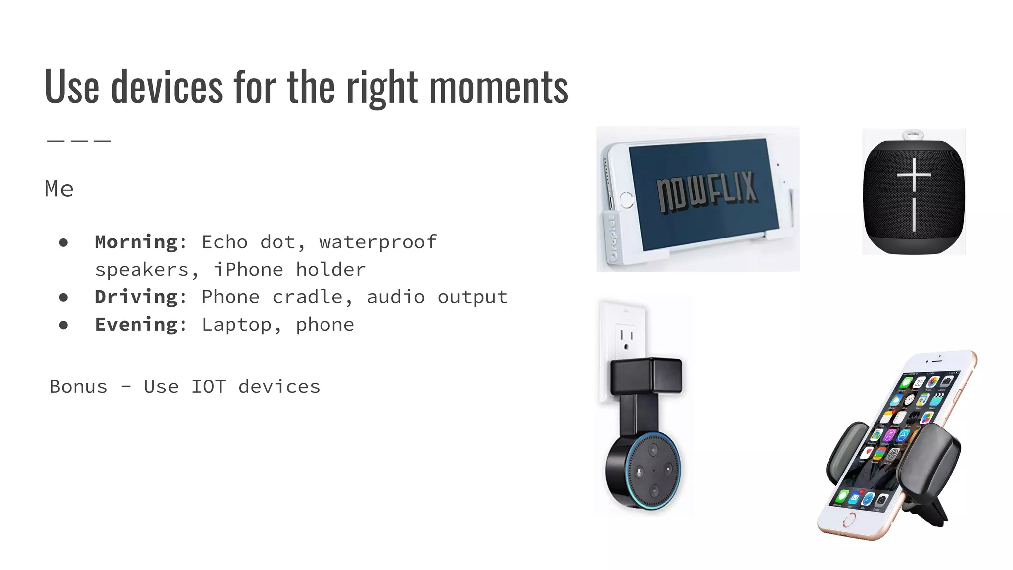 Use devices for the right moments
Me
● Morning: Echo dot, waterproof
speakers, iPhone holder
● Driving: Phone cradle, audio output
● Evening: Laptop, phone
Bonus - Use IOT devices
 