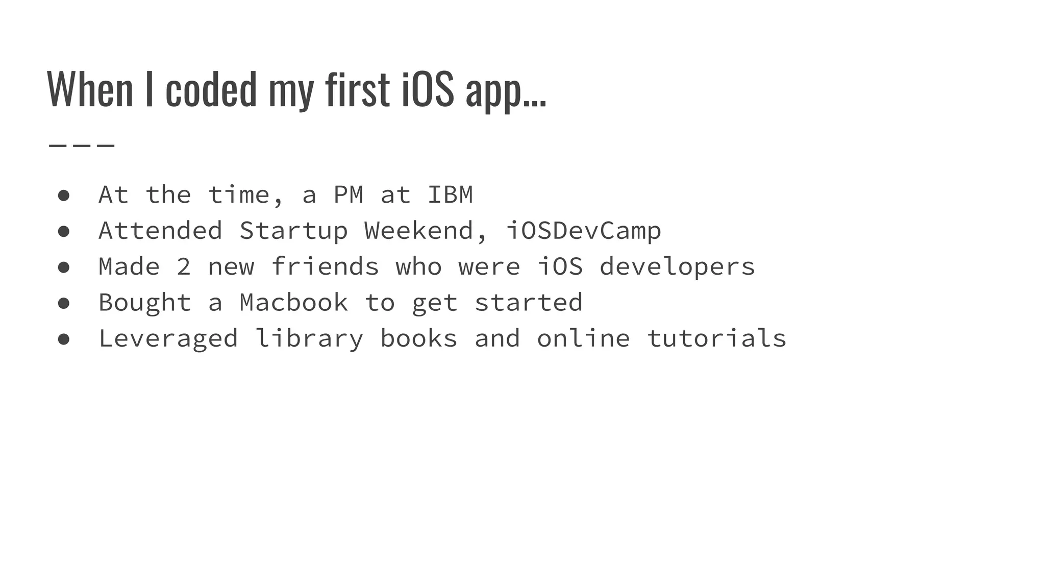 When I coded my first iOS app...
● At the time, a PM at IBM
● Attended Startup Weekend, iOSDevCamp
● Made 2 new friends who were iOS developers
● Bought a Macbook to get started
● Leveraged library books and online tutorials
 