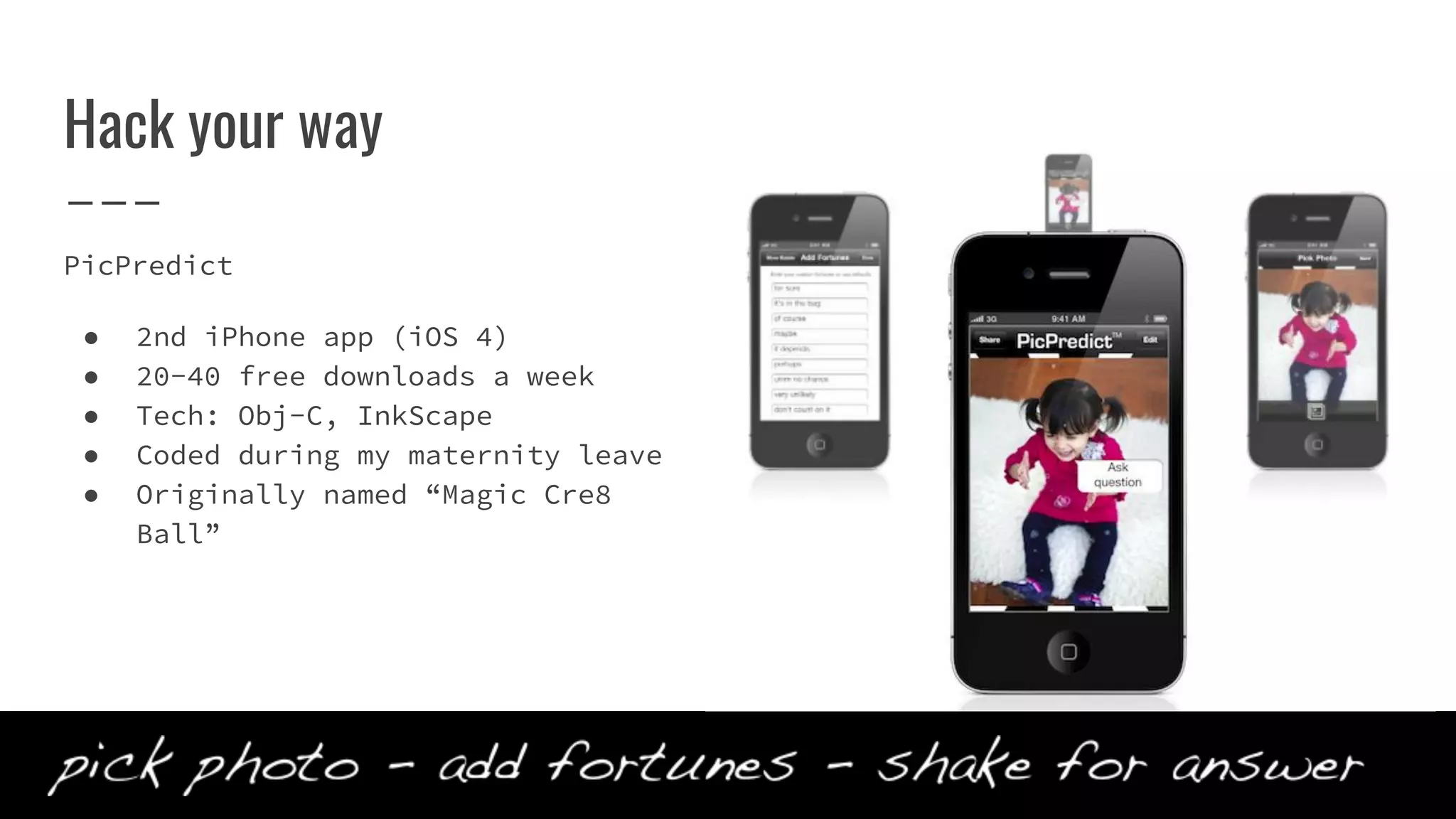 Hack your way
PicPredict
● 2nd iPhone app (iOS 4)
● 20-40 free downloads a week
● Tech: Obj-C, InkScape
● Coded during my maternity leave
● Originally named “Magic Cre8
Ball”
 