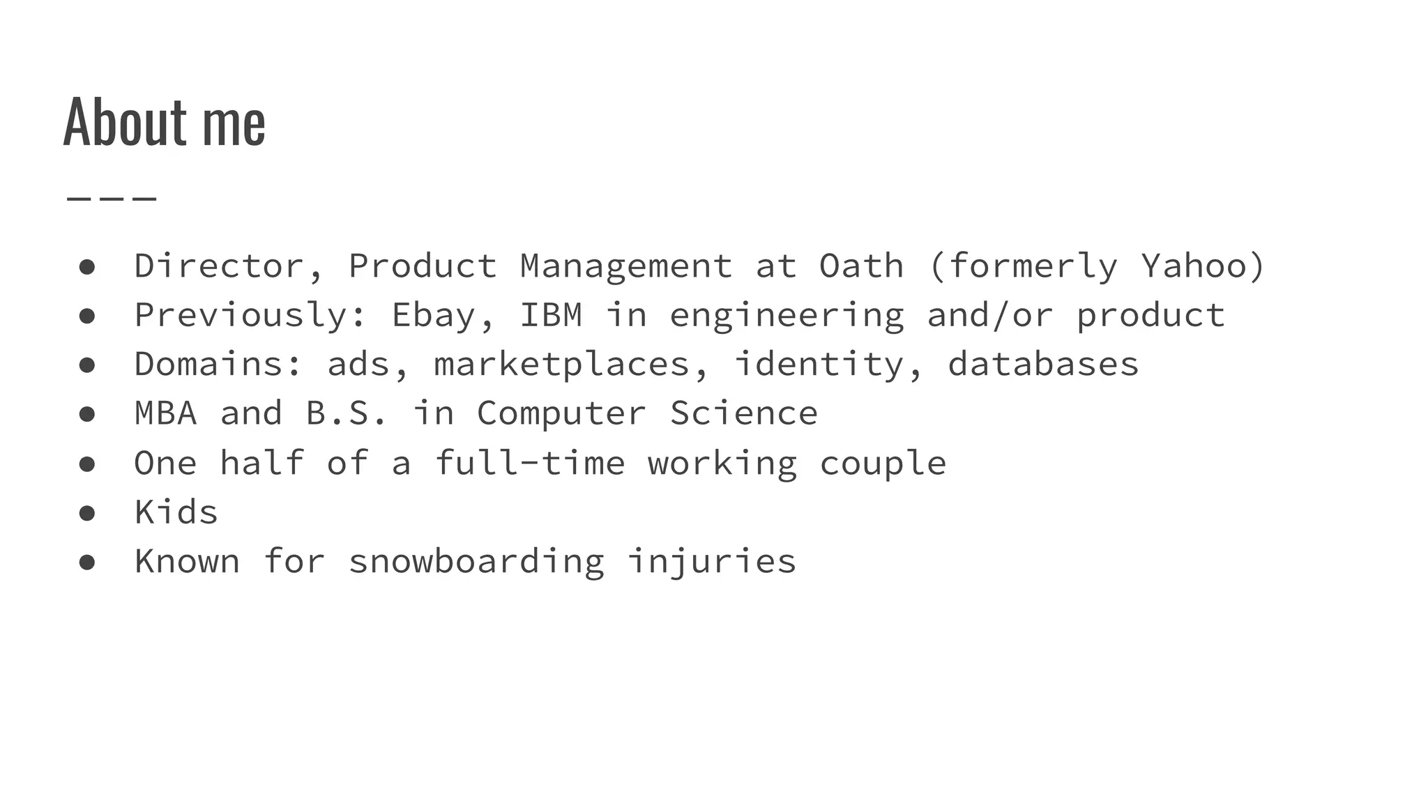 About me
● Director, Product Management at Oath (formerly Yahoo)
● Previously: Ebay, IBM in engineering and/or product
● Domains: ads, marketplaces, identity, databases
● MBA and B.S. in Computer Science
● One half of a full-time working couple
● Kids
● Known for snowboarding injuries
 