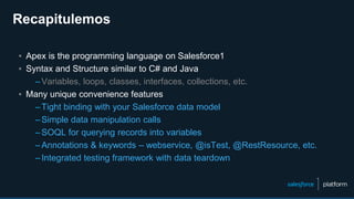 ▪ Apex is the programming language on Salesforce1
▪ Syntax and Structure similar to C# and Java
–Variables, loops, classes, interfaces, collections, etc.
▪ Many unique convenience features
–Tight binding with your Salesforce data model
–Simple data manipulation calls
–SOQL for querying records into variables
–Annotations & keywords – webservice, @isTest, @RestResource, etc.
–Integrated testing framework with data teardown
Recapitulemos
 