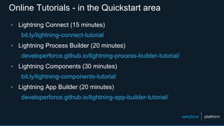 Online Tutorials - in the Quickstart area
▪ Lightning Connect (15 minutes)
bit.ly/lightning-connect-tutorial
▪ Lightning Process Builder (20 minutes)
developerforce.github.io/lightning-process-builder-tutorial/
▪ Lightning Components (30 minutes)
bit.ly/lightning-components-tutorial
▪ Lightning App Builder (20 minutes)
developerforce.github.io/lightning-app-builder-tutorial/
 