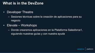 What is in the DevZone
▪ Developer Theatre
– Sesiones técnicas sobre la creación de aplicaciones para su
negocio
▪ Elevate – Workshops
– Donde crearemos aplicaciones en la Plataforma Salesforce1,
siguiendo nuestras guías y con nuestra ayuda
 