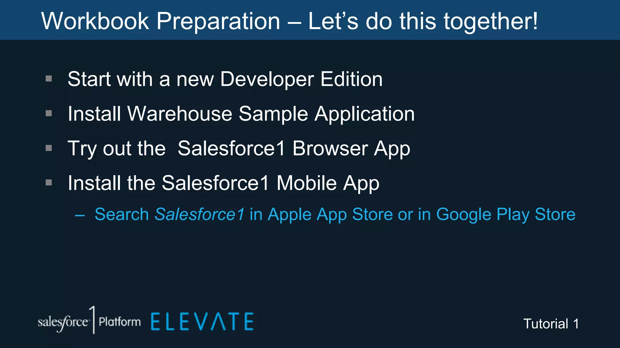 Workbook Preparation – Let’s do this together!
 Start with a new Developer Edition
 Install Warehouse Sample Application
 Try out the Salesforce1 Browser App
 Install the Salesforce1 Mobile App
– Search Salesforce1 in Apple App Store or in Google Play Store
Tutorial 1
 