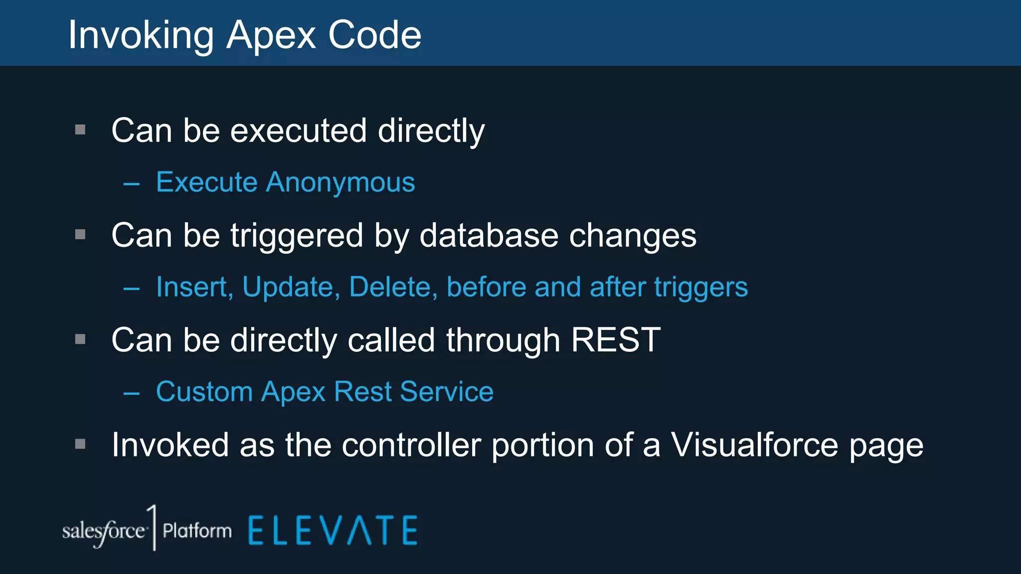 Invoking Apex Code
 Can be executed directly
– Execute Anonymous
 Can be triggered by database changes
– Insert, Update, Delete, before and after triggers
 Can be directly called through REST
– Custom Apex Rest Service
 Invoked as the controller portion of a Visualforce page
 