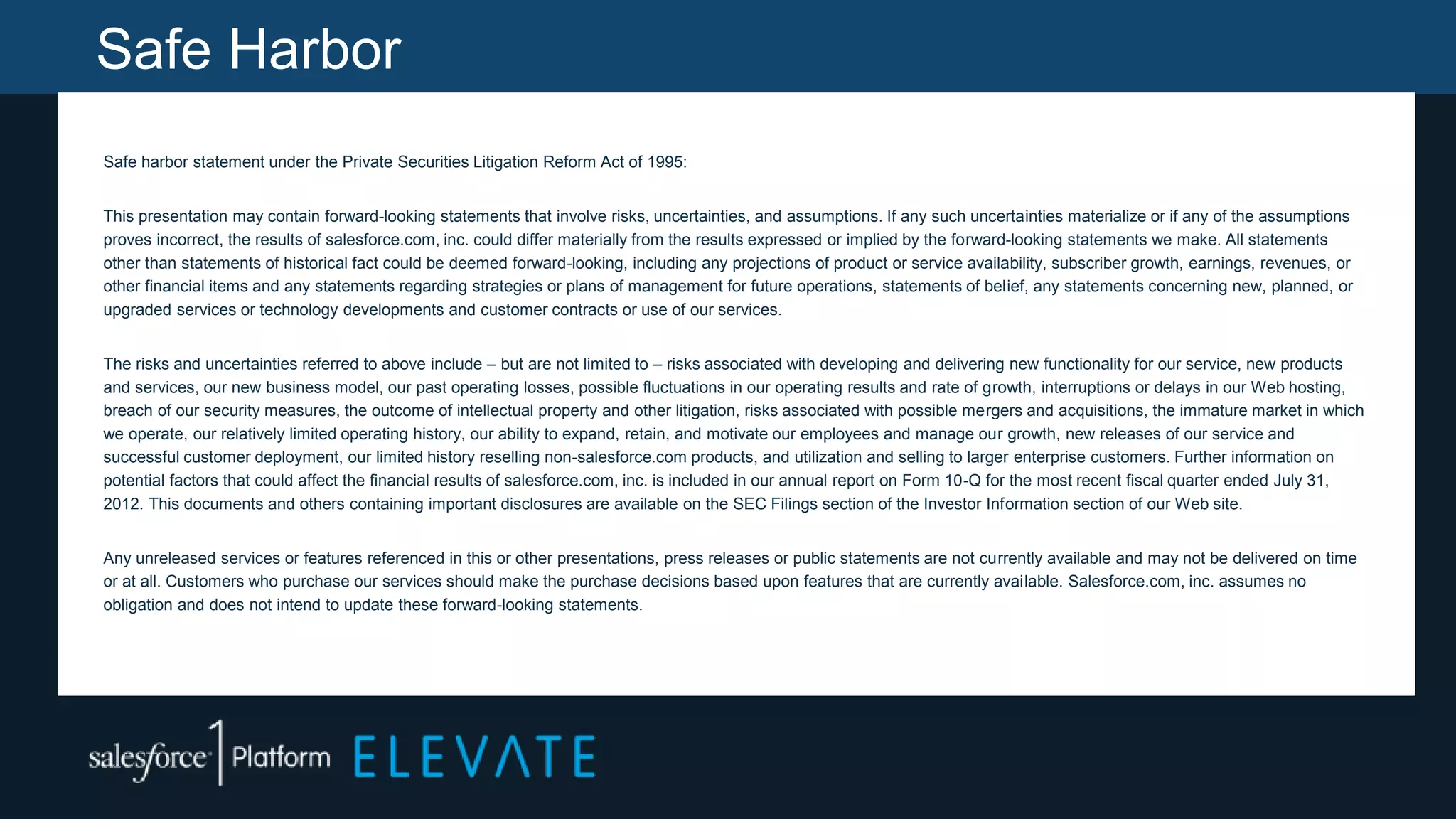 Safe Harbor
Safe harbor statement under the Private Securities Litigation Reform Act of 1995:
This presentation may contain forward-looking statements that involve risks, uncertainties, and assumptions. If any such uncertainties materialize or if any of the assumptions
proves incorrect, the results of salesforce.com, inc. could differ materially from the results expressed or implied by the forward-looking statements we make. All statements
other than statements of historical fact could be deemed forward-looking, including any projections of product or service availability, subscriber growth, earnings, revenues, or
other financial items and any statements regarding strategies or plans of management for future operations, statements of belief, any statements concerning new, planned, or
upgraded services or technology developments and customer contracts or use of our services.
The risks and uncertainties referred to above include – but are not limited to – risks associated with developing and delivering new functionality for our service, new products
and services, our new business model, our past operating losses, possible fluctuations in our operating results and rate of growth, interruptions or delays in our Web hosting,
breach of our security measures, the outcome of intellectual property and other litigation, risks associated with possible mergers and acquisitions, the immature market in which
we operate, our relatively limited operating history, our ability to expand, retain, and motivate our employees and manage our growth, new releases of our service and
successful customer deployment, our limited history reselling non-salesforce.com products, and utilization and selling to larger enterprise customers. Further information on
potential factors that could affect the financial results of salesforce.com, inc. is included in our annual report on Form 10-Q for the most recent fiscal quarter ended July 31,
2012. This documents and others containing important disclosures are available on the SEC Filings section of the Investor Information section of our Web site.
Any unreleased services or features referenced in this or other presentations, press releases or public statements are not currently available and may not be delivered on time
or at all. Customers who purchase our services should make the purchase decisions based upon features that are currently available. Salesforce.com, inc. assumes no
obligation and does not intend to update these forward-looking statements.
 