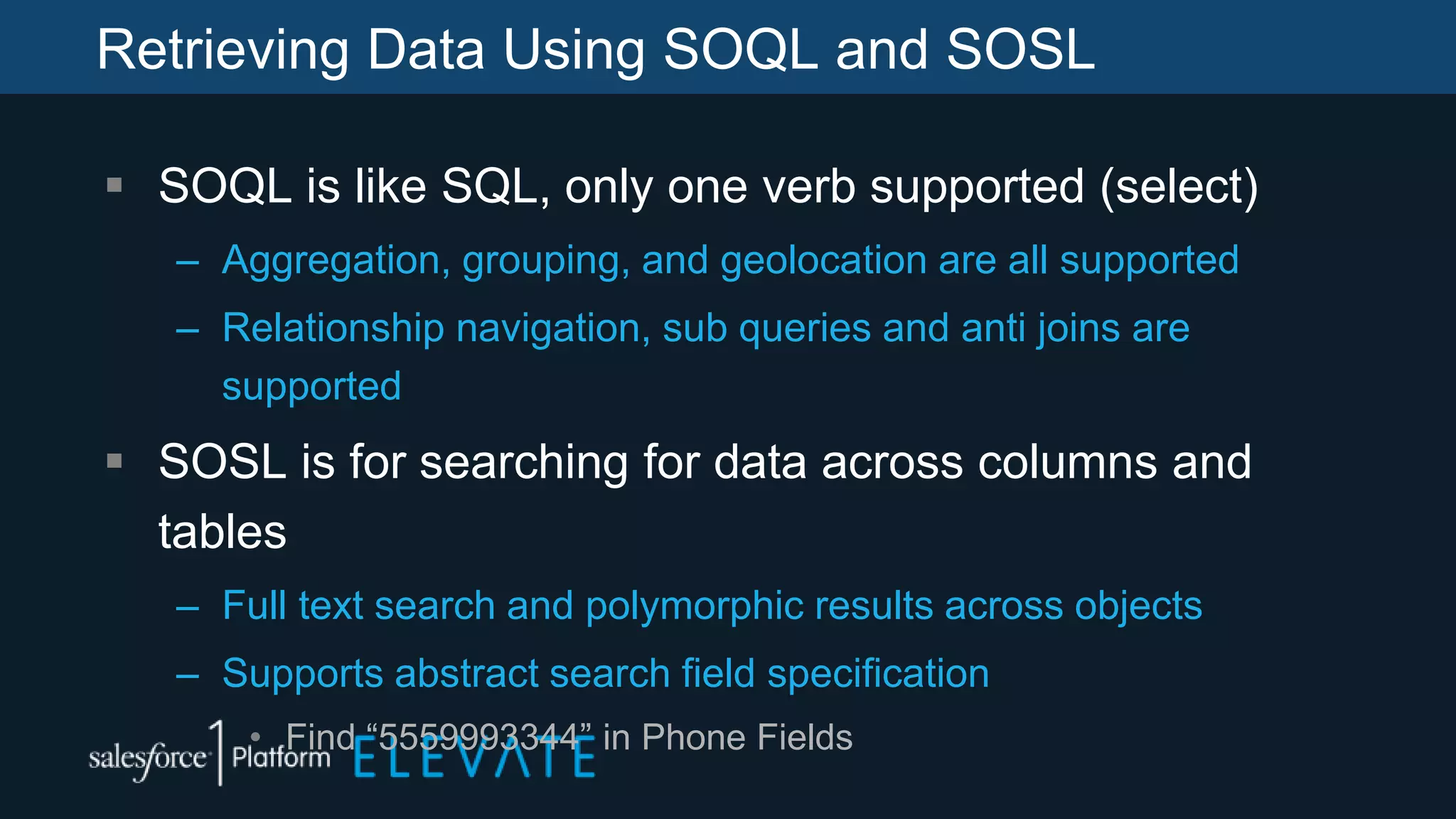 Retrieving Data Using SOQL and SOSL
 SOQL is like SQL, only one verb supported (select)
– Aggregation, grouping, and geolocation are all supported
– Relationship navigation, sub queries and anti joins are
supported
 SOSL is for searching for data across columns and
tables
– Full text search and polymorphic results across objects
– Supports abstract search field specification
• Find “5559993344” in Phone Fields
 