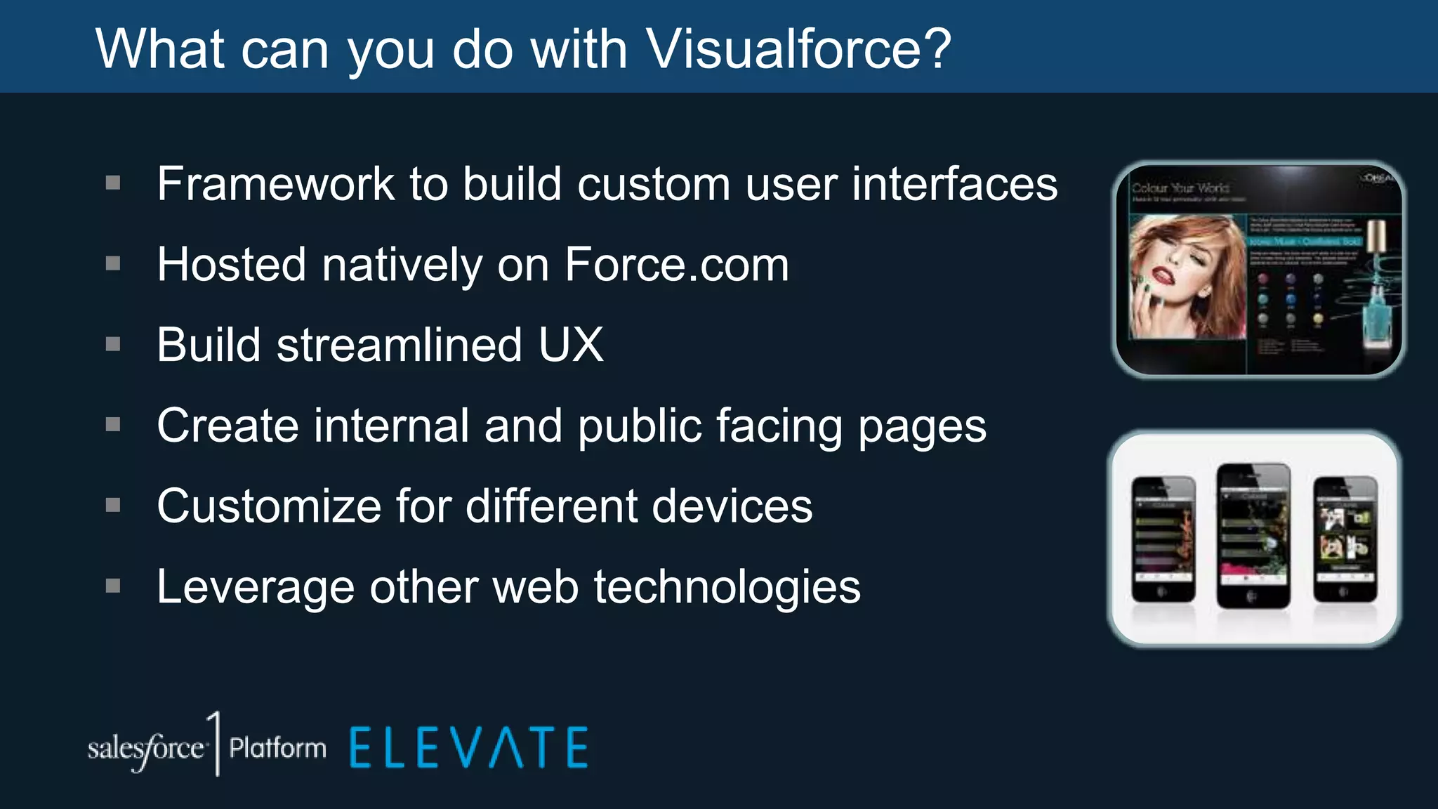 What can you do with Visualforce?
 Framework to build custom user interfaces
 Hosted natively on Force.com
 Build streamlined UX
 Create internal and public facing pages
 Customize for different devices
 Leverage other web technologies
 