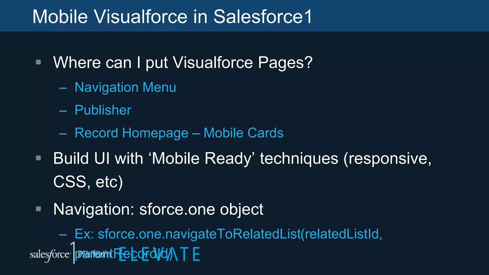 Mobile Visualforce in Salesforce1
 Where can I put Visualforce Pages?
– Navigation Menu
– Publisher
– Record Homepage – Mobile Cards
 Build UI with ‘Mobile Ready’ techniques (responsive,
CSS, etc)
 Navigation: sforce.one object
– Ex: sforce.one.navigateToRelatedList(relatedListId,
parentRecordId)
 