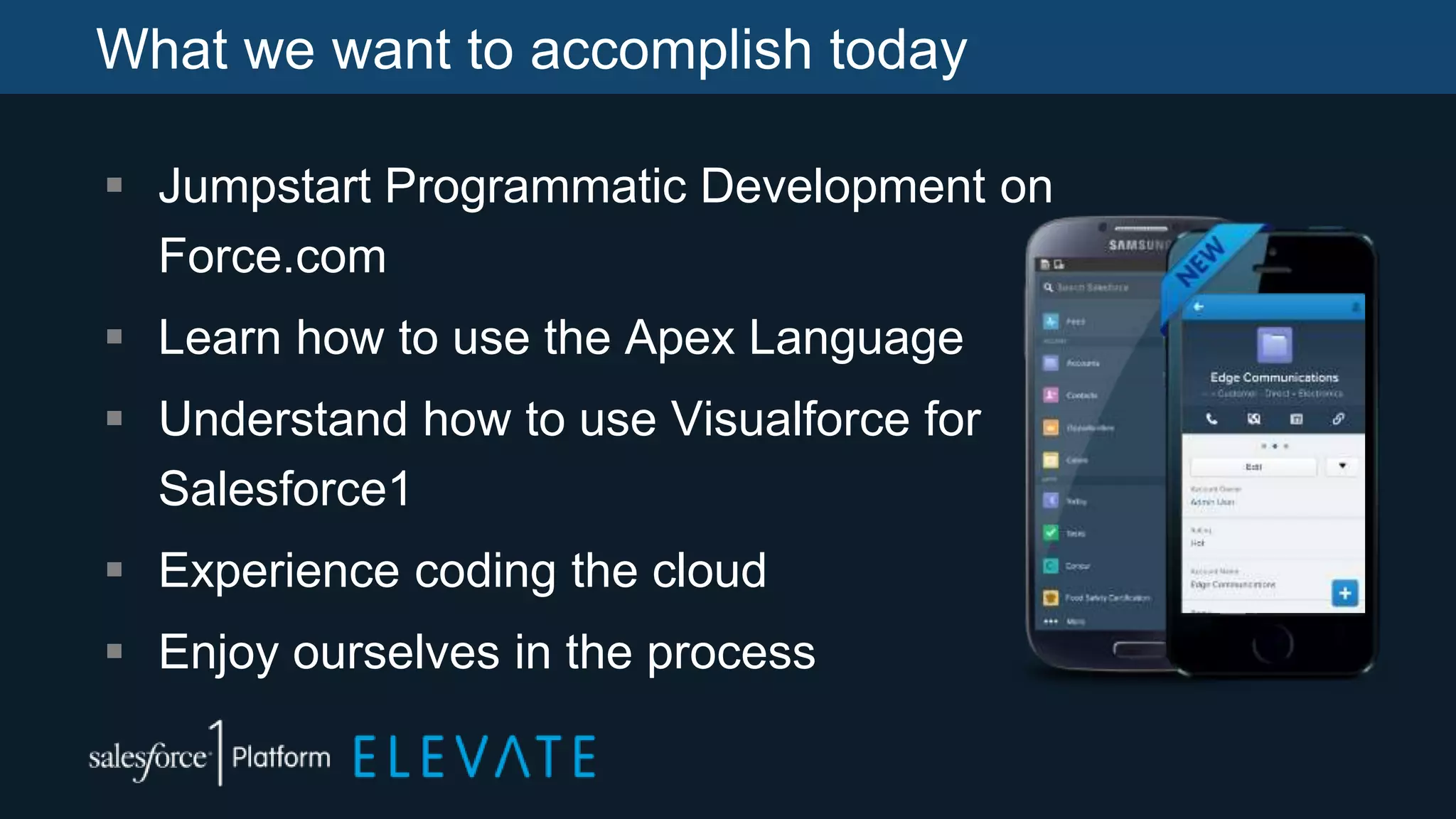 What we want to accomplish today
 Jumpstart Programmatic Development on
Force.com
 Learn how to use the Apex Language
 Understand how to use Visualforce for
Salesforce1
 Experience coding the cloud
 Enjoy ourselves in the process
 