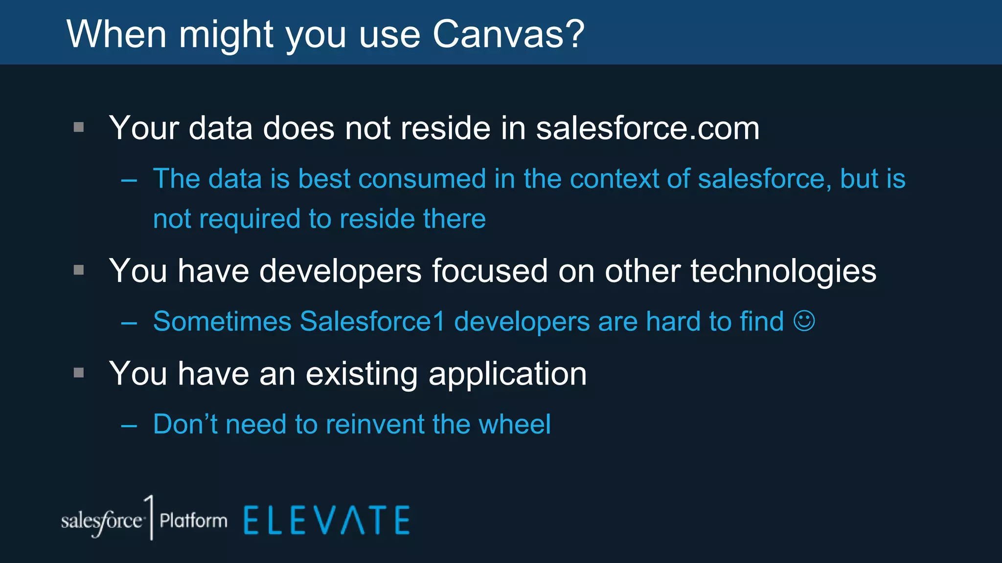When might you use Canvas?
 Your data does not reside in salesforce.com
– The data is best consumed in the context of salesforce, but is
not required to reside there
 You have developers focused on other technologies
– Sometimes Salesforce1 developers are hard to find 
 You have an existing application
– Don’t need to reinvent the wheel
 