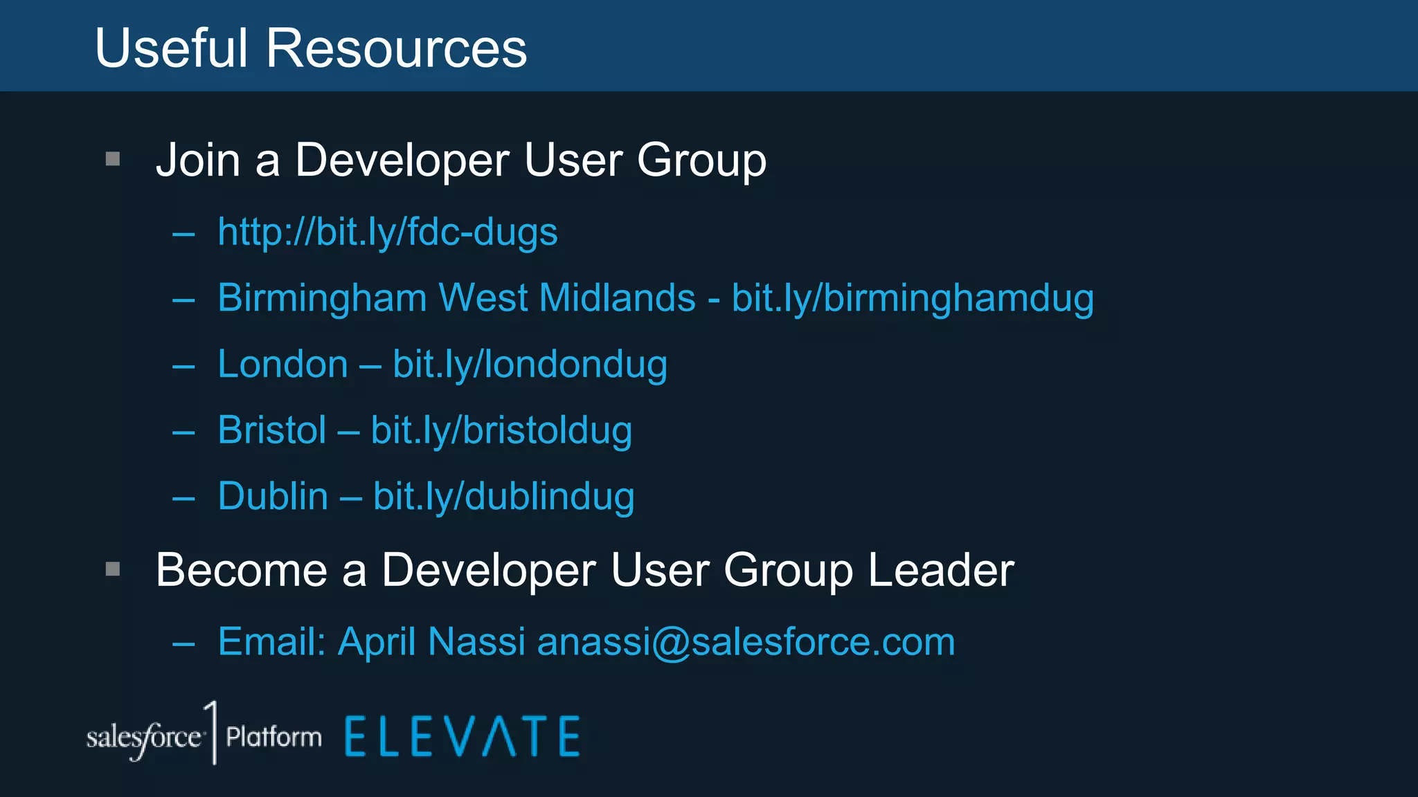 Useful Resources
 Join a Developer User Group
– http://bit.ly/fdc-dugs
– Birmingham West Midlands - bit.ly/birminghamdug
– London – bit.ly/londondug
– Bristol – bit.ly/bristoldug
– Dublin – bit.ly/dublindug
 Become a Developer User Group Leader
– Email: April Nassi anassi@salesforce.com
 