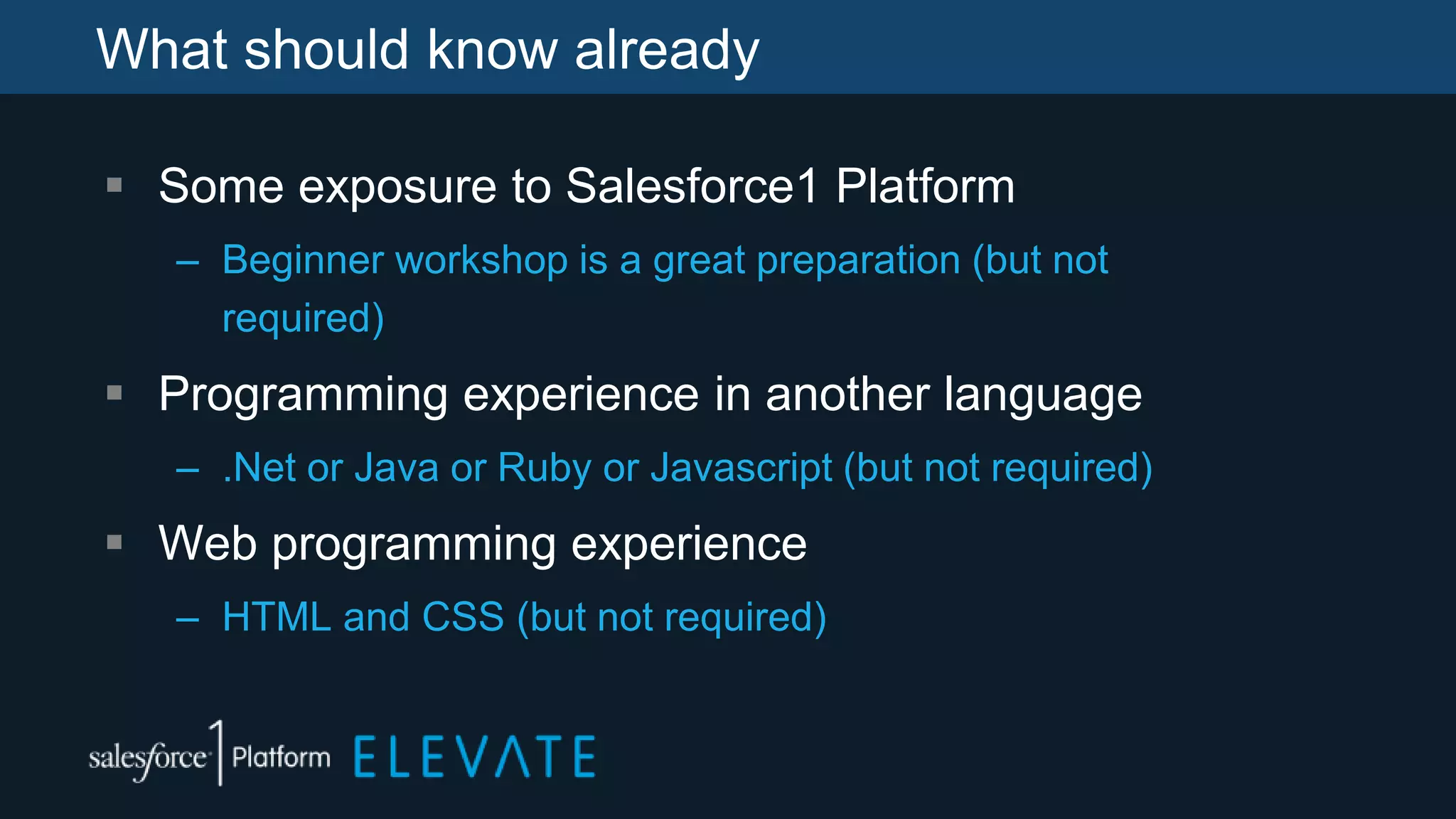 What should know already
 Some exposure to Salesforce1 Platform
– Beginner workshop is a great preparation (but not
required)
 Programming experience in another language
– .Net or Java or Ruby or Javascript (but not required)
 Web programming experience
– HTML and CSS (but not required)
 