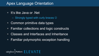 Apex Language Orientation
 It’s like Java or .Net
– Strongly typed with curly braces 
 Common primitive data types
 Familiar collections and logic constructs
 Classes and Interfaces and Inheritance
 Familiar polymorphic exception handling
 