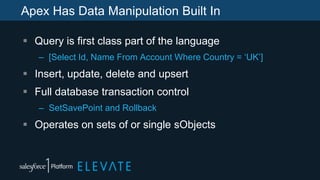Apex Has Data Manipulation Built In
 Query is first class part of the language
– [Select Id, Name From Account Where Country = ‘UK’]
 Insert, update, delete and upsert
 Full database transaction control
– SetSavePoint and Rollback
 Operates on sets of or single sObjects
 
