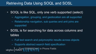 Retrieving Data Using SOQL and SOSL
 SOQL is like SQL, only one verb supported (select)
– Aggregation, grouping, and geolocation are all supported
– Relationship navigation, sub queries and anti joins are
supported
 SOSL is for searching for data across columns and
tables
– Full text search and polymorphic results across objects
– Supports abstract search field specification
• Find “5559993344” in Phone Fields
 