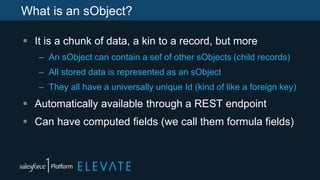 What is an sObject?
 It is a chunk of data, a kin to a record, but more
– An sObject can contain a sef of other sObjects (child records)
– All stored data is represented as an sObject
– They all have a universally unique Id (kind of like a foreign key)
 Automatically available through a REST endpoint
 Can have computed fields (we call them formula fields)
 