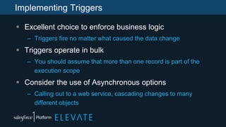 Implementing Triggers
 Excellent choice to enforce business logic
– Triggers fire no matter what caused the data change
 Triggers operate in bulk
– You should assume that more than one record is part of the
execution scope
 Consider the use of Asynchronous options
– Calling out to a web service, cascading changes to many
different objects
 