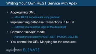 Writing Your Own REST Service with Apex
 Aggregating DML
– Most REST services are very granular
 Implementing database transactions in REST
– Enforce you business logic at the data layer
 Common “servlet” model
– Annotations to specify POST, GET, PATCH, DELETE
 You control the URL Mapping for the resource
 