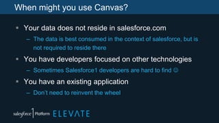 When might you use Canvas?
 Your data does not reside in salesforce.com
– The data is best consumed in the context of salesforce, but is
not required to reside there
 You have developers focused on other technologies
– Sometimes Salesforce1 developers are hard to find 
 You have an existing application
– Don’t need to reinvent the wheel
 