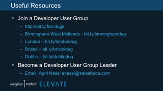 Useful Resources
 Join a Developer User Group
– http://bit.ly/fdc-dugs
– Birmingham West Midlands - bit.ly/birminghamdug
– London – bit.ly/londondug
– Bristol – bit.ly/bristoldug
– Dublin – bit.ly/dublindug
 Become a Developer User Group Leader
– Email: April Nassi anassi@salesforce.com
 