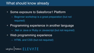 What should know already
 Some exposure to Salesforce1 Platform
– Beginner workshop is a great preparation (but not
required)
 Programming experience in another language
– .Net or Java or Ruby or Javascript (but not required)
 Web programming experience
– HTML and CSS (but not required)
 