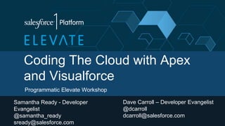 Coding The Cloud with Apex
and Visualforce
Programmatic Elevate Workshop
Samantha Ready - Developer
Evangelist
@samantha_ready
sready@salesforce.com
Dave Carroll – Developer Evangelist
@dcarroll
dcarroll@salesforce.com
 