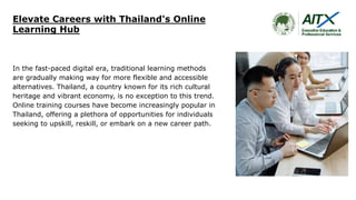 Elevate Careers with Thailand's Online
Learning Hub
In the fast-paced digital era, traditional learning methods
are gradually making way for more flexible and accessible
alternatives. Thailand, a country known for its rich cultural
heritage and vibrant economy, is no exception to this trend.
Online training courses have become increasingly popular in
Thailand, offering a plethora of opportunities for individuals
seeking to upskill, reskill, or embark on a new career path.
 