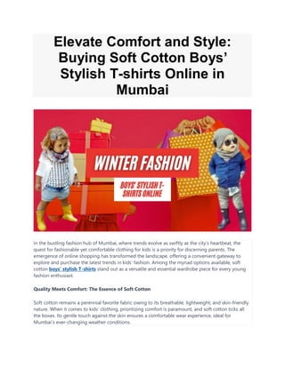 Elevate Comfort and Style:
Buying Soft Cotton Boys’
Stylish T-shirts Online in
Mumbai
In the bustling fashion hub of Mumbai, where trends evolve as swiftly as the city’s heartbeat, the
quest for fashionable yet comfortable clothing for kids is a priority for discerning parents. The
emergence of online shopping has transformed the landscape, offering a convenient gateway to
explore and purchase the latest trends in kids’ fashion. Among the myriad options available, soft
cotton boys’ stylish T-shirts stand out as a versatile and essential wardrobe piece for every young
fashion enthusiast.
Quality Meets Comfort: The Essence of Soft Cotton
Soft cotton remains a perennial favorite fabric owing to its breathable, lightweight, and skin-friendly
nature. When it comes to kids’ clothing, prioritizing comfort is paramount, and soft cotton ticks all
the boxes. Its gentle touch against the skin ensures a comfortable wear experience, ideal for
Mumbai’s ever-changing weather conditions.
 