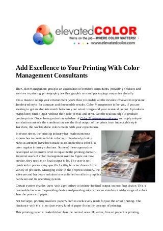 Add Excellence to Your Printing With Color 
Management Consultants 
The Color Management group is an association of certified consultants, providing products and 
services to printing, photography, textiles, graphic arts and packaging companies globally. 
It is a mean to set up your environment (work flow) to enable all the devices involved to represent 
the desired style, for accurate and foreseeable results. Color Management is for you, if you are 
seeking to get an absolute match between your actual image and your eventual output. It produces 
magnificent final output without the hassle of trial and error. Get the zealous edge to produce 
precise prints. Once the organization switches of Color Management software and apply unique 
translation controls, the combination sets the final output of the prints in an impeccable style 
therefore, the work is done colors meets with your expectation. 
In recent times, the printing industry has made numerous 
approaches to create reliable color in professional printing. 
Various attempts have been made to assemble these efforts to 
cater regular industry solutions. Some of these approaches 
developed an extensive level to equalize the printing domain. 
Potential users of color management need to figure out how 
precise, they need their final output to be. The user is not 
restricted to possess any specific facility but can choose from 
variety of products. Managing color in the prepress industry, the 
software and hardware solution is established on silicon graphics 
hardware and its operating system. 
Certain system enables users with a procedure to imitate the final output on proofing device. This is 
reasonable because the proofing device and proofing substance can simulate a wider range of colors 
than the press and paper. 
Not to forget, printing involves paper which is exclusively made for just the art of printing. The 
hindrance with this is, not just every kind of paper fits in the concept of printing. 
This printing paper is made thicker than the normal ones. However, fine art paper for printing, 
 