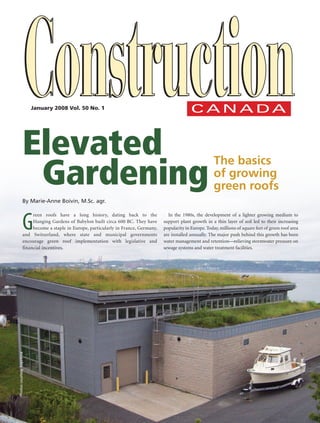 January 2008 Vol. 50 No. 1




                         Elevated
                         	 Gardening
                                                                                                                      The basics
                                                                                                                      of growing
                                                                                                                      green roofs
                         By Marie-Anne Boivin, M.Sc. agr.



                         G
                              reen roofs have a long history, dating back to the              In the 1980s, the development of a lighter growing medium to
                              Hanging Gardens of Babylon built circa 600 BC. They have      support plant growth in a thin layer of soil led to their increasing
                              become a staple in Europe, particularly in France, Germany,   popularity in Europe. Today, millions of square feet of green roof area
                         and Switzerland, where state and municipal governments             are installed annually. The major push behind this growth has been
                         encourage green roof implementation with legislative and           water management and retentionrelieving stormwater pressure on
                         financial incentives.                                              sewage systems and water treatment facilities.
       Photos courtesy Soprema




279514.indd 1                                                                                                                                               5/29/09 12:25:45 PM
 