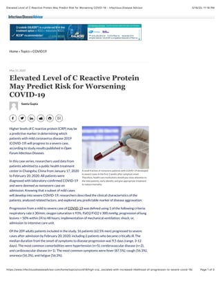 5/18/20, 11:18 PMElevated Level of C Reactive Protein May Predict Risk for Worsening COVID-19 - Infectious Disease Advisor
Page 1 of 3https://www.infectiousdiseaseadvisor.com/home/topics/covid19/high-crp…sociated-with-increased-likelihood-of-progression-to-severe-covid-19/
Home » Topics » COVID19
A small fraction of nonsevere patients with COVID-19 developed
to severe cases in the ﬁrst 2 weeks after symptom onset.
Therefore, health care institutions should pay close attention to
the mild patients, early identify, and give appropriate treatment
to reduce mortality.
Elevated Level of C Reactive Protein
May Predict Risk for Worsening
COVID-19
Sweta Gupta
Higher levels of C reactive protein (CRP) may be
a predictive marker in determining which
patients with mild coronavirus disease 2019
(COVID-19) will progress to a severe case,
according to study results published in Open
Forum Infectious Diseases.
In this case series, researchers used data from
patients admitted to a public health treatment
center in Changsha, China from January 17, 2020
to February 20, 2020. All patients were
diagnosed with laboratory-conﬁrmed COVID-19
and were deemed as nonsevere case on
admission. Knowing that a subset of mild cases
will develop into severe COVID-19, researchers described the clinical characteristics of the
patients, analyzed related factors, and explored any predictable marker of disease aggravation.
Progression from a mild to severe case of COVID-19 was deﬁned using 1 of the following criteria:
respiratory rate ≥ 30/min; oxygen saturation ≤ 93%; PaO2/FiO2 ≤ 300 mmHg; progression of lung
lesions > 50% within 24 to 48 hours; implementation of mechanical ventilation; shock; or,
admission to intensive care unit.
Of the 209 adults patients included in the study, 16 patients (62.5% men) progressed to severe
cases after admission by February 20, 2020, including 2 patients who became critically ill. The
median duration from the onset of symptoms to disease progression was 9.5 days (range, 3-12
days). The most common comorbidities were hypertension (n=5), cerebrovascular disease (n=2),
and cardiovascular disease (n=1). The most common symptoms were fever (87.5%), cough (56.3%),
anorexia (56.3%), and fatigue (56.3%).
May 15, 2020
York, NY.
PP-XLK-USA-0812-02 © 2019 Pfizer Inc. November 2019
All rights reserved. XALKORI® is a registered trademark of Pfizer Inc.
 