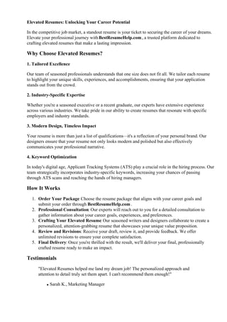 Elevated Resumes: Unlocking Your Career Potential
In the competitive job market, a standout resume is your ticket to securing the career of your dreams.
Elevate your professional journey withBestResumeHelp.com, a trusted platform dedicated to
crafting elevated resumes that make a lasting impression.
Why Choose Elevated Resumes?
1. Tailored Excellence
Our team of seasoned professionals understands that one size does not fit all. We tailor each resume
to highlight your unique skills, experiences, and accomplishments, ensuring that your application
stands out from the crowd.
2. Industry-Specific Expertise
Whether you're a seasoned executive or a recent graduate, our experts have extensive experience
across various industries. We take pride in our ability to create resumes that resonate with specific
employers and industry standards.
3. Modern Design, Timeless Impact
Your resume is more than just a list of qualifications—it's a reflection of your personal brand. Our
designers ensure that your resume not only looks modern and polished but also effectively
communicates your professional narrative.
4. Keyword Optimization
In today's digital age, Applicant Tracking Systems (ATS) play a crucial role in the hiring process. Our
team strategically incorporates industry-specific keywords, increasing your chances of passing
through ATS scans and reaching the hands of hiring managers.
How It Works
1. Order Your Package: Choose the resume package that aligns with your career goals and
submit your order through BestResumeHelp.com.
2. Professional Consultation: Our experts will reach out to you for a detailed consultation to
gather information about your career goals, experiences, and preferences.
3. Crafting Your Elevated Resume: Our seasoned writers and designers collaborate to create a
personalized, attention-grabbing resume that showcases your unique value proposition.
4. Review and Revisions: Receive your draft, review it, and provide feedback. We offer
unlimited revisions to ensure your complete satisfaction.
5. Final Delivery: Once you're thrilled with the result, we'll deliver your final, professionally
crafted resume ready to make an impact.
Testimonials
"Elevated Resumes helped me land my dream job! The personalized approach and
attention to detail truly set them apart. I can't recommend them enough!"
Sarah K., Marketing Manager
 