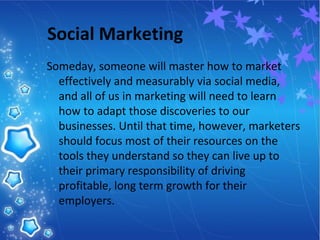 Social Marketing
Someday, someone will master how to market
effectively and measurably via social media,
and all of us in marketing will need to learn
how to adapt those discoveries to our
businesses. Until that time, however, marketers
should focus most of their resources on the
tools they understand so they can live up to
their primary responsibility of driving
profitable, long term growth for their
employers.
 
